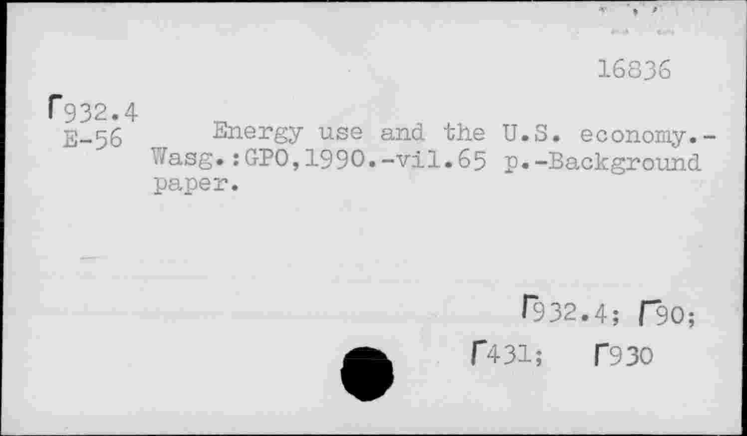 ﻿16836
P932.
E-56
Energy use and the U Wasg.:GPO,199O.-vil.65 p paper.
.S. economy.-.-Background
T932.4; ClO;
f431;	T93O